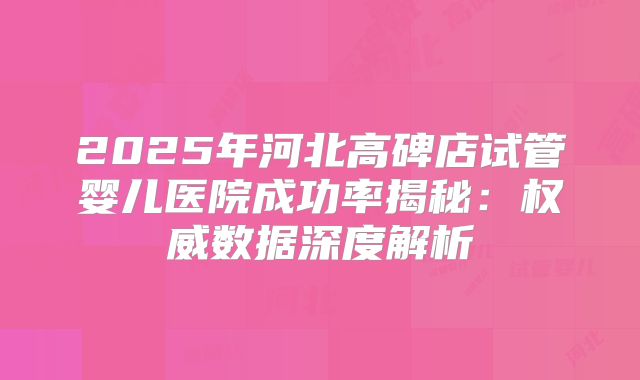 2025年河北高碑店试管婴儿医院成功率揭秘：权威数据深度解析