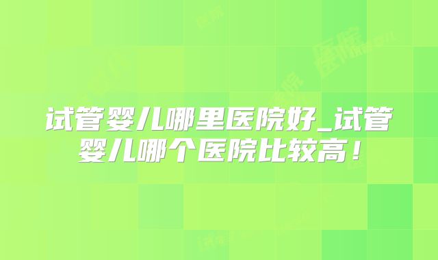 试管婴儿哪里医院好_试管婴儿哪个医院比较高！