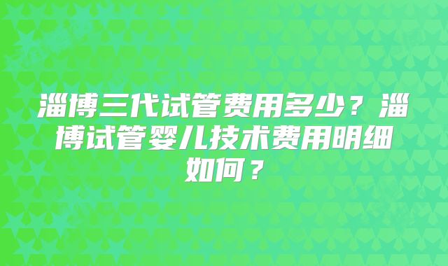 淄博三代试管费用多少？淄博试管婴儿技术费用明细如何？