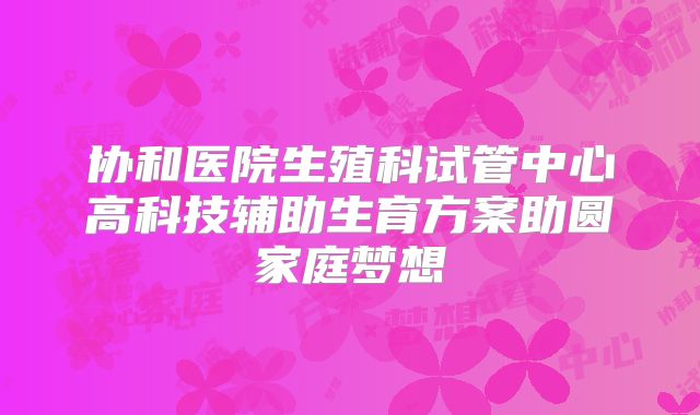协和医院生殖科试管中心高科技辅助生育方案助圆家庭梦想