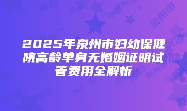 2025年泉州市妇幼保健院高龄单身无婚姻证明试管费用全解析