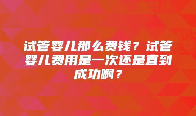 试管婴儿那么费钱?试管婴儿费用是一次还是直到成功啊?