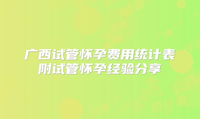 广西试管怀孕费用统计表附试管怀孕经验分享