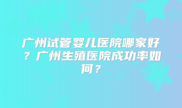 广州试管婴儿医院哪家好？广州生殖医院成功率如何？