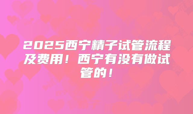 2025西宁精子试管流程及费用！西宁有没有做试管的！