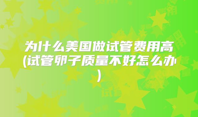 为什么美国做试管费用高(试管卵子质量不好怎么办)