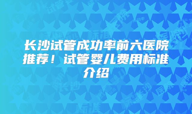 长沙试管成功率前六医院推荐!试管婴儿费用标准介绍