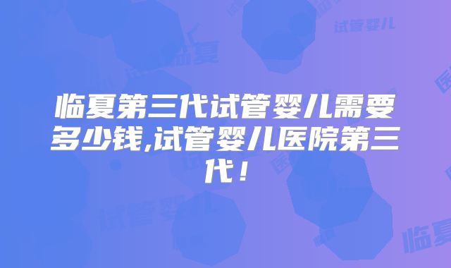 临夏第三代试管婴儿需要多少钱,试管婴儿医院第三代!