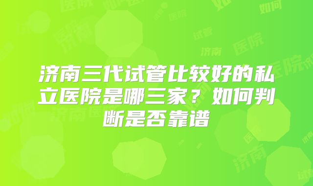 济南三代试管比较好的私立医院是哪三家？如何判断是否靠谱
