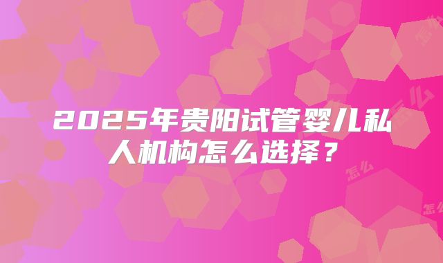 2025年贵阳试管婴儿私人机构怎么选择？