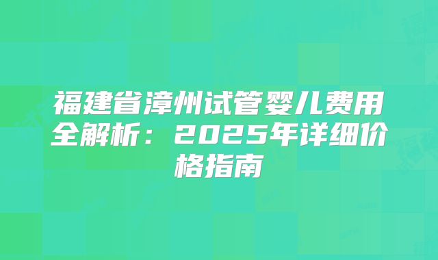 福建省漳州试管婴儿费用全解析：2025年详细价格指南
