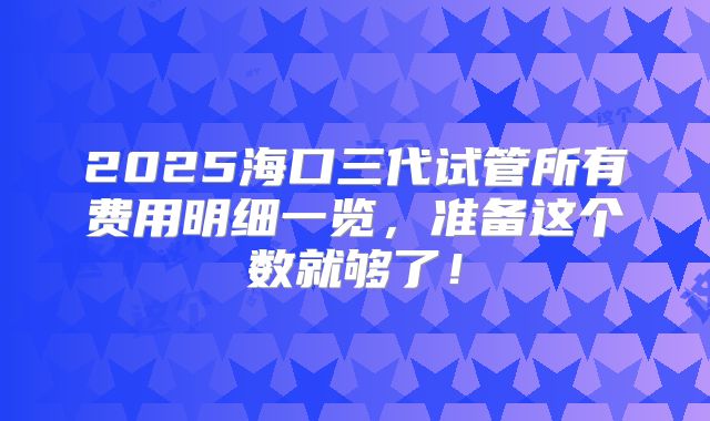 2025海口三代试管所有费用明细一览，准备这个数就够了！