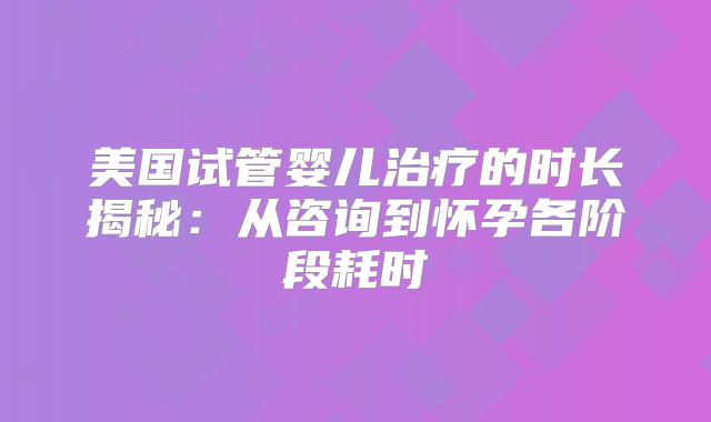 美国试管婴儿治疗的时长揭秘：从咨询到怀孕各阶段耗时