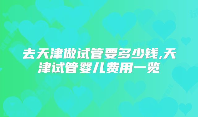 去天津做试管要多少钱,天津试管婴儿费用一览