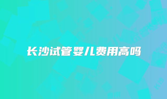 长沙试管婴儿费用高吗