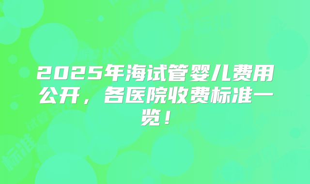 2025年海试管婴儿费用公开,各医院收费标准一览!
