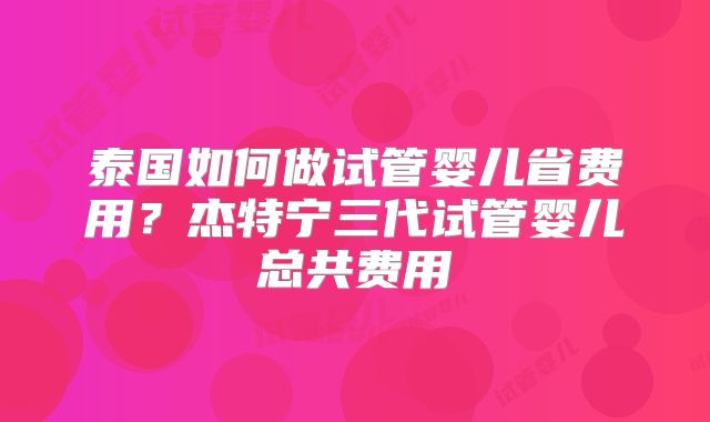 泰国如何做试管婴儿省费用?杰特宁三代试管婴儿总共费用