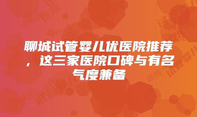 聊城试管婴儿优医院推荐，这三家医院口碑与有名气度兼备
