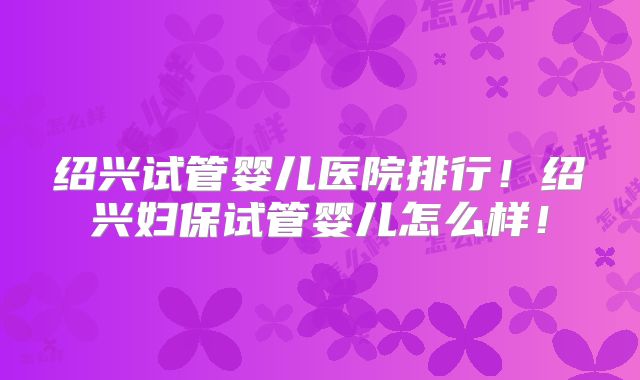 绍兴试管婴儿医院排行！绍兴妇保试管婴儿怎么样！