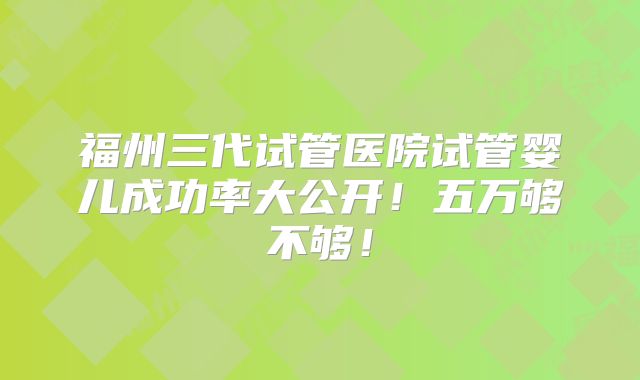 福州三代试管医院试管婴儿成功率大公开！五万够不够！