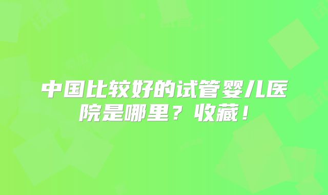 中国比较好的试管婴儿医院是哪里？收藏！