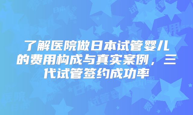 了解医院做日本试管婴儿的费用构成与真实案例，三代试管签约成功率