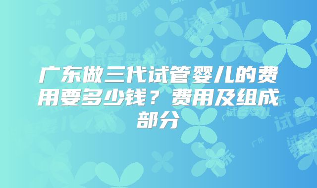 广东做三代试管婴儿的费用要多少钱？费用及组成部分