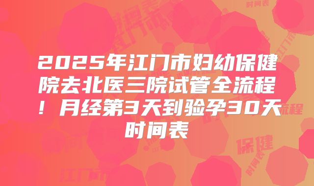 2025年江门市妇幼保健院去北医三院试管全流程！月经第3天到验孕30天时间表