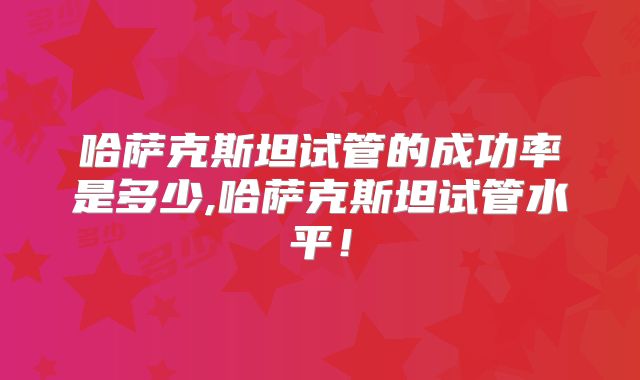 哈萨克斯坦试管的成功率是多少,哈萨克斯坦试管水平！