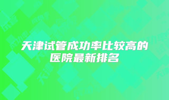 天津试管成功率比较高的医院最新排名