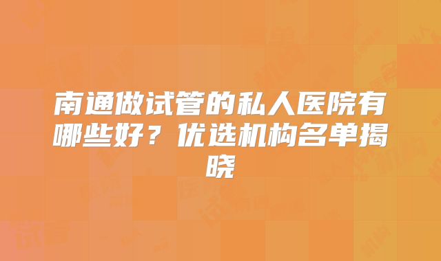 南通做试管的私人医院有哪些好？优选机构名单揭晓