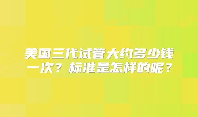 美国三代试管大约多少钱一次?标准是怎样的呢?