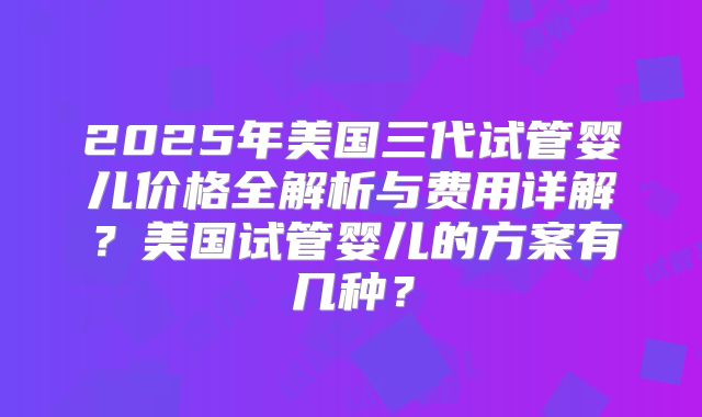 2025年美国三代试管婴儿价格全解析与费用详解？美国试管婴儿的方案有几种？