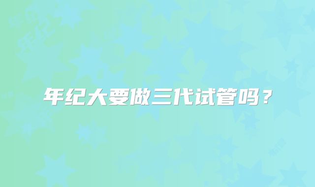 年纪大要做三代试管吗？