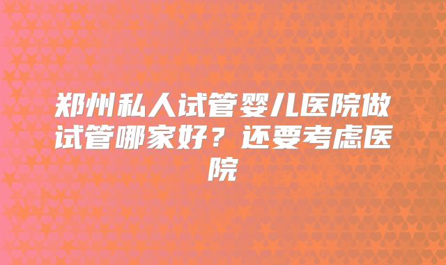郑州私人试管婴儿医院做试管哪家好？还要考虑医院