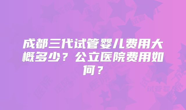 成都三代试管婴儿费用大概多少？公立医院费用如何？