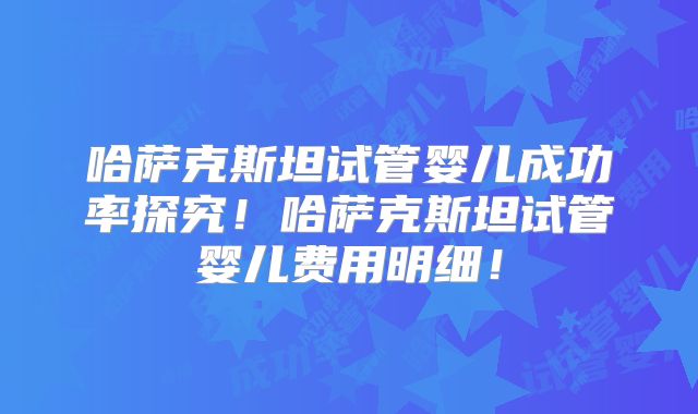 哈萨克斯坦试管婴儿成功率探究！哈萨克斯坦试管婴儿费用明细！