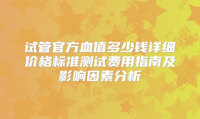 试管官方血值多少钱详细价格标准测试费用指南及影响因素分析