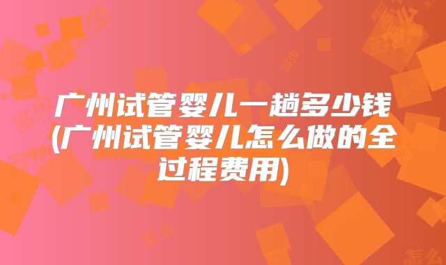 广州试管婴儿一趟多少钱(广州试管婴儿怎么做的全过程费用)