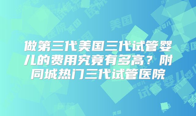 做第三代美国三代试管婴儿的费用究竟有多高？附同城热门三代试管医院