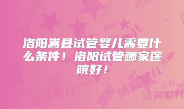 洛阳嵩县试管婴儿需要什么条件！洛阳试管哪家医院好！