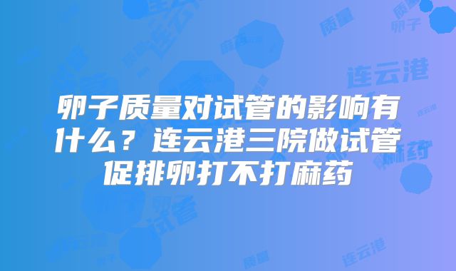 卵子质量对试管的影响有什么？连云港三院做试管促排卵打不打麻药