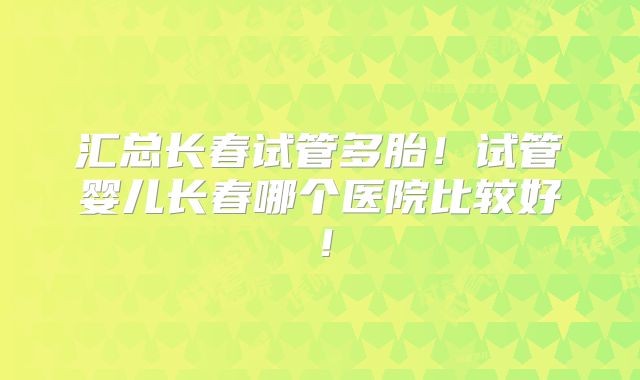 汇总长春试管多胎!试管婴儿长春哪个医院比较好!