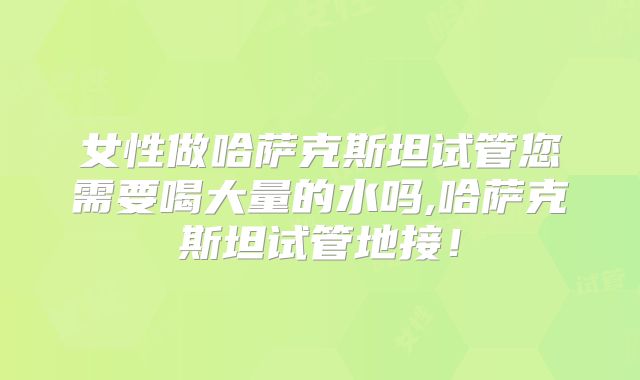 女性做哈萨克斯坦试管您需要喝大量的水吗,哈萨克斯坦试管地接！