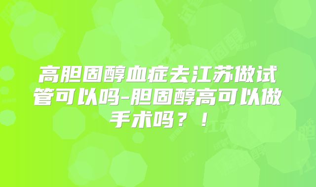 高胆固醇血症去江苏做试管可以吗-胆固醇高可以做手术吗？！