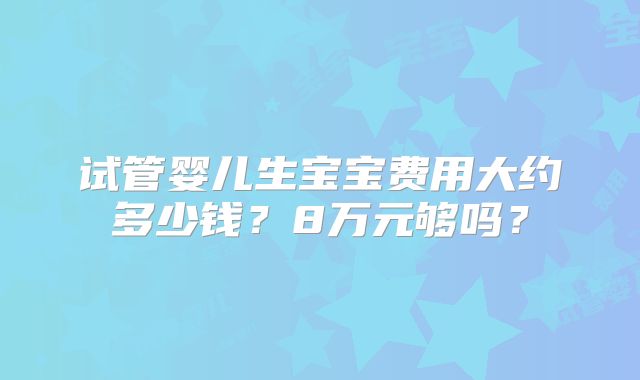 试管婴儿生宝宝费用大约多少钱？8万元够吗？