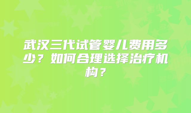 武汉三代试管婴儿费用多少？如何合理选择治疗机构？