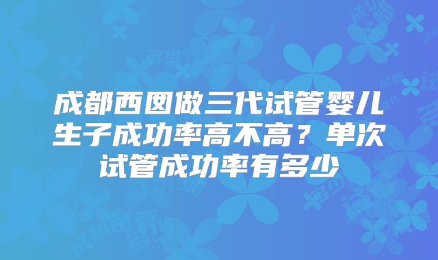 成都西囡做三代试管婴儿生子成功率高不高？单次试管成功率有多少