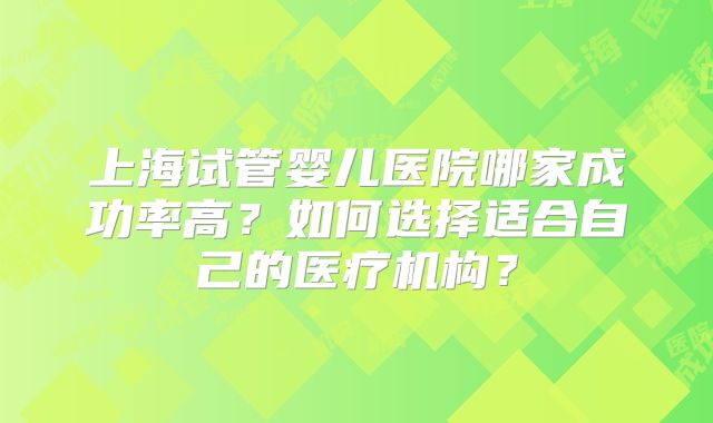 上海试管婴儿医院哪家成功率高？如何选择适合自己的医疗机构？
