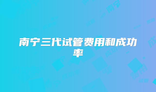 南宁三代试管费用和成功率